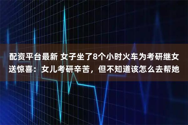 配资平台最新 女子坐了8个小时火车为考研继女送惊喜：女儿考研辛苦，但不知道该怎么去帮她