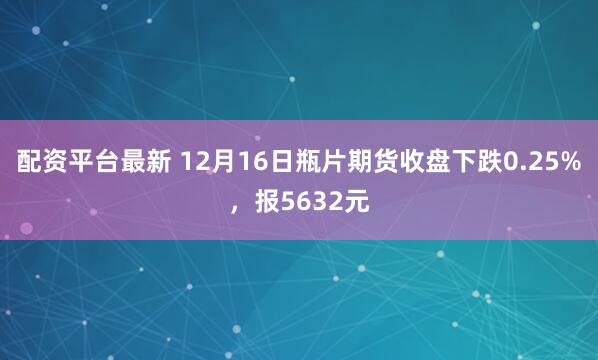 配资平台最新 12月16日瓶片期货收盘下跌0.25%，报5632元