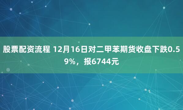 股票配资流程 12月16日对二甲苯期货收盘下跌0.59%，报6744元