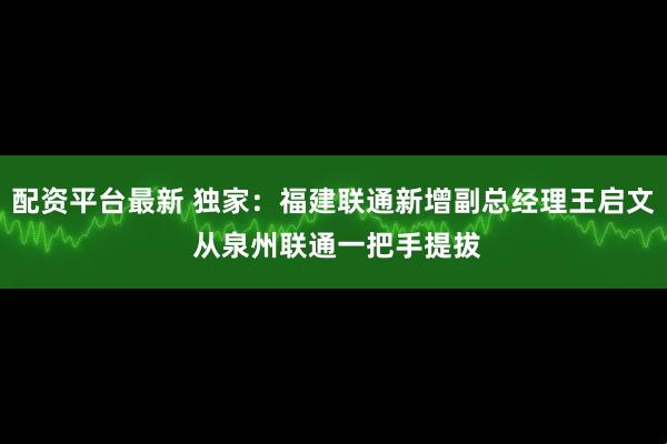 配资平台最新 独家：福建联通新增副总经理王启文 从泉州联通一把手提拔