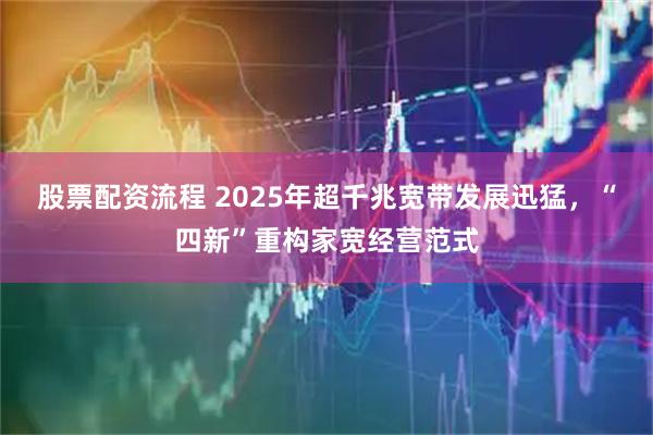 股票配资流程 2025年超千兆宽带发展迅猛，“四新”重构家宽经营范式