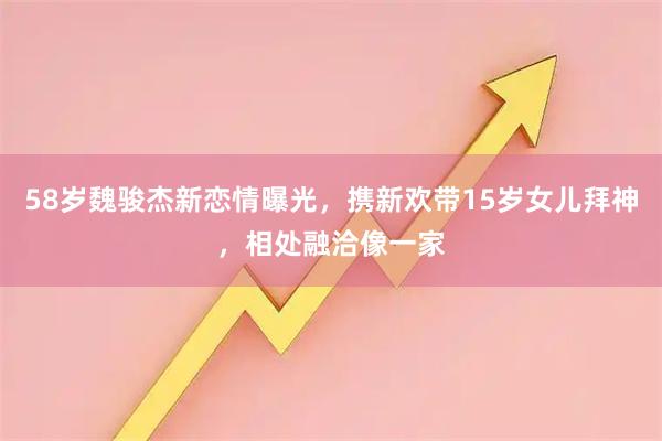 58岁魏骏杰新恋情曝光，携新欢带15岁女儿拜神，相处融洽像一家