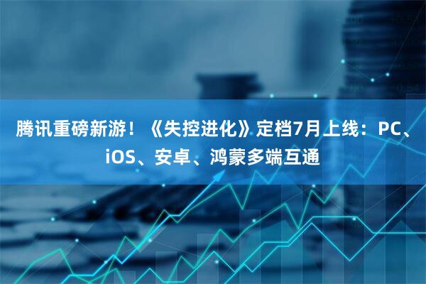 腾讯重磅新游！《失控进化》定档7月上线：PC、iOS、安卓、鸿蒙多端互通