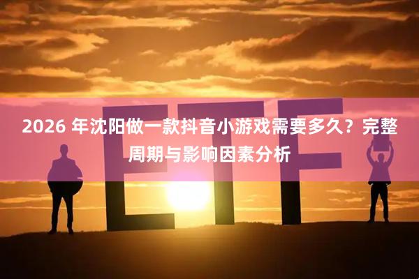 2026 年沈阳做一款抖音小游戏需要多久？完整周期与影响因素分析