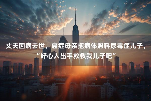 丈夫因病去世，癌症母亲拖病体照料尿毒症儿子，“好心人出手救救我儿子吧”